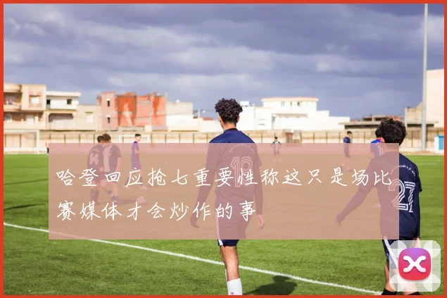哈登回应抢七重要性称这只是场比赛媒体才会炒作的事