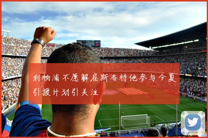 利物浦不愿解雇斯洛特他参与今夏引援计划引关注