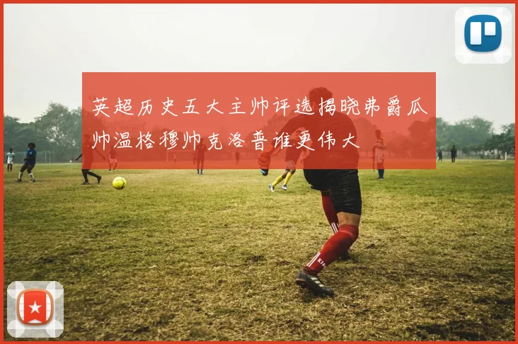 英超历史五大主帅评选揭晓弗爵瓜帅温格穆帅克洛普谁更伟大