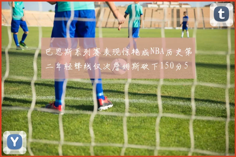 巴恩斯系列赛表现惊艳成NBA历史第二年轻锋线仅次詹姆斯砍下150分50助