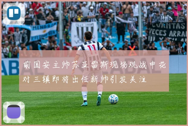 前国安主帅苏亚雷斯现场观战申花对三镇即将出任新帅引发关注