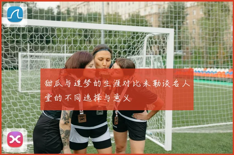甜瓜与追梦的生涯对比米勒谈名人堂的不同选择与意义