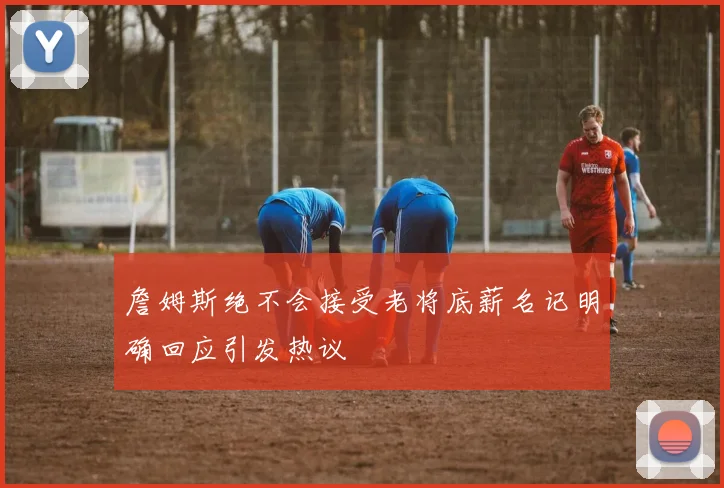 詹姆斯绝不会接受老将底薪名记明确回应引发热议