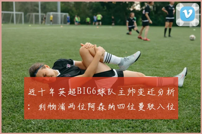 近十年英超BIG6球队主帅变迁分析：利物浦两位阿森纳四位曼联八位切尔西热刺十位