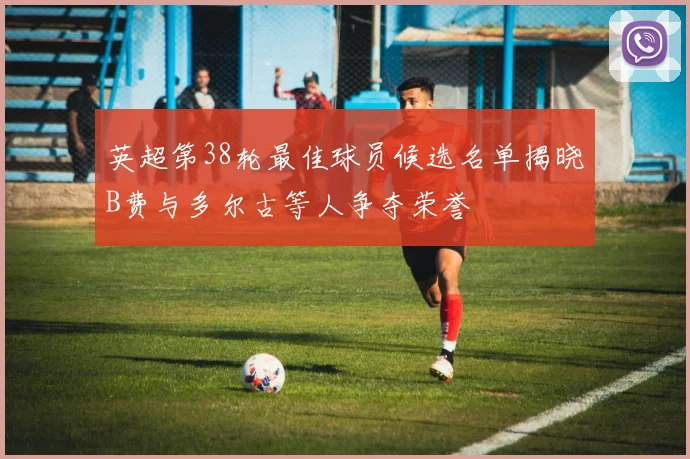 英超第38轮最佳球员候选名单揭晓B费与多尔古等人争夺荣誉