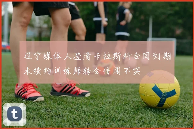辽宁媒体人澄清卡拉斯科合同到期未续约训练师转会传闻不实