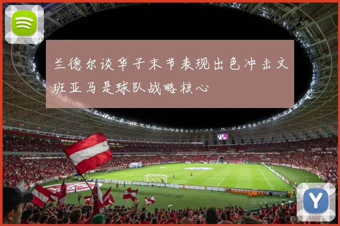兰德尔谈华子末节表现出色冲击文班亚马是球队战略核心