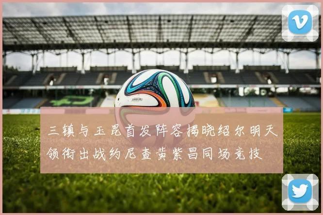 三镇与玉昆首发阵容揭晓绍尔明天领衔出战约尼查黄紫昌同场竞技