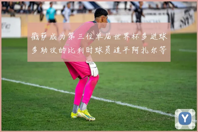 戳萨成为第三位单届世界杯多进球多助攻的比利时球员追平阿扎尔等传奇