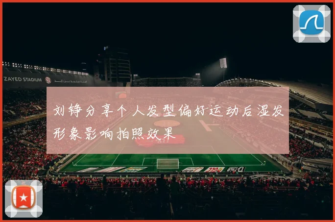 刘铮分享个人发型偏好运动后湿发形象影响拍照效果