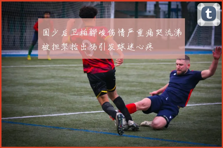 国少后卫柏骅峻伤情严重痛哭流涕被担架抬出场引发球迷心疼
