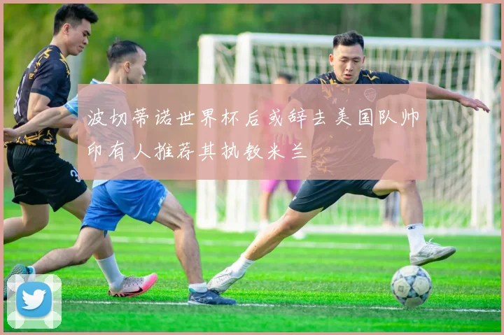 波切蒂诺世界杯后或辞去美国队帅印有人推荐其执教米兰