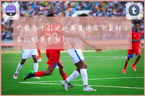 巴黎急于引进迪奥曼德若今夏转会莱比锡要价超1亿