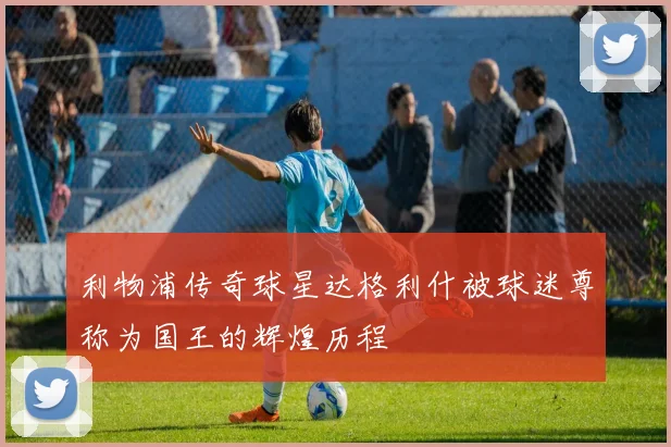 利物浦传奇球星达格利什被球迷尊称为国王的辉煌历程