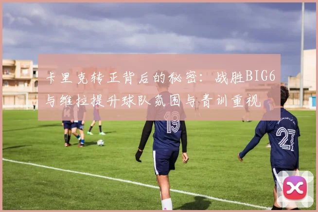 卡里克转正背后的秘密：战胜BIG6与维拉提升球队氛围与青训重视